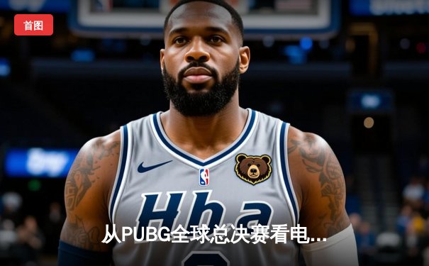 从PUBG全球总决赛看电竞体育化：战术、科技与商业的黄金三角