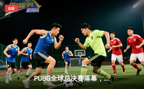 PUBG全球总决赛落幕，中国战队涅槃夺冠创历史