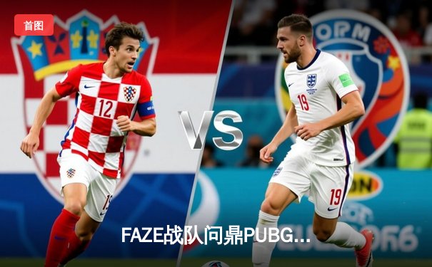 FAZE战队问鼎PUBG 2025全球总冠军，中国战队Nova屈居亚军