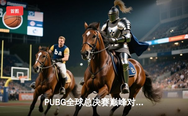 PUBG全球总决赛巅峰对决：中国战队NOVA逆风翻盘夺2025世界冠军