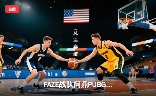 FAZE战队问鼎PUBG 2025全球总冠军，中国战队NOVA斩获银牌创历史最佳