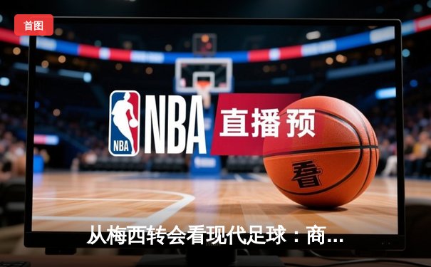 从梅西转会看现代足球：商业逻辑如何重塑体育竞技本质